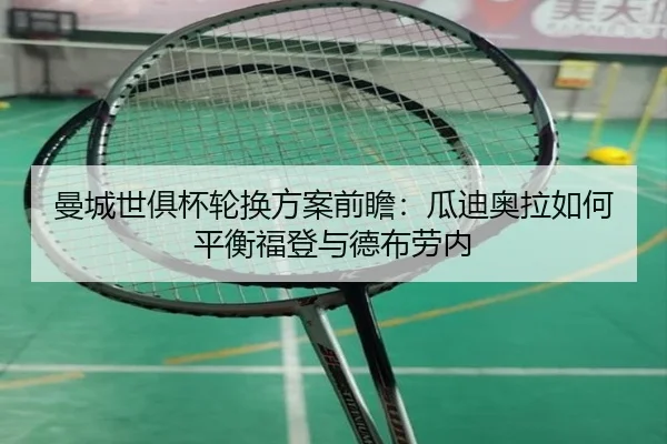 曼城世俱杯轮换方案前瞻：瓜迪奥拉如何平衡福登与德布劳内