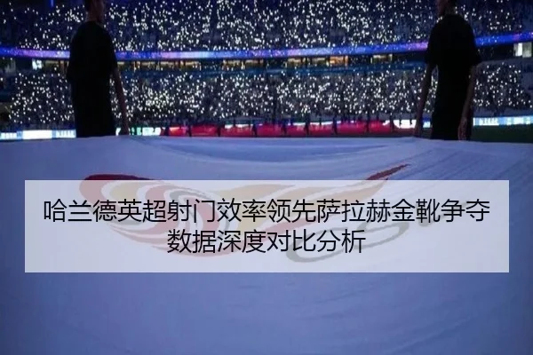 哈兰德英超射门效率领先萨拉赫金靴争夺数据深度对比分析